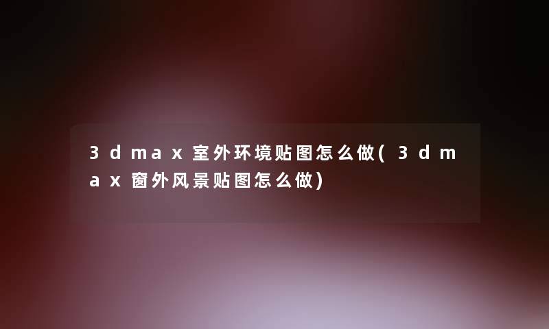 3dmax室外环境贴图怎么做(3dmax窗外风景贴图怎么做)