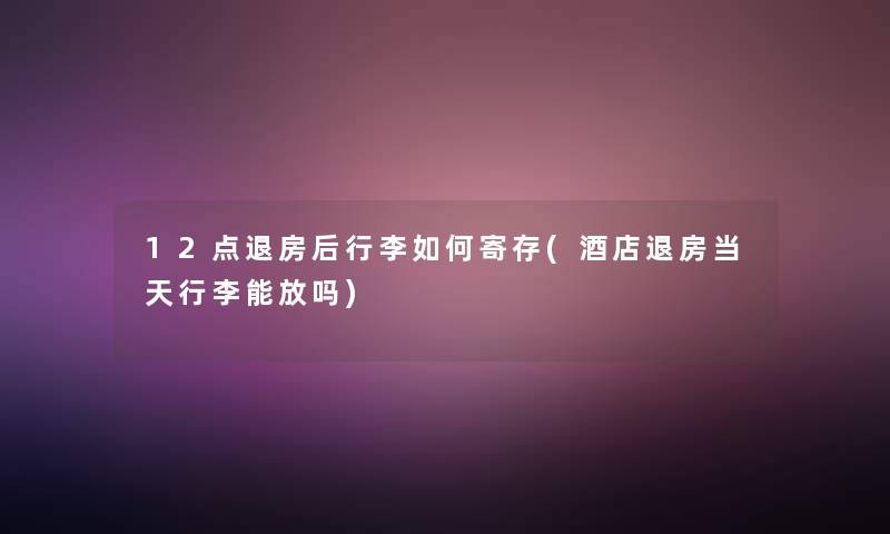 12点退房后行李如何寄存(酒店退房当天行李能放吗)