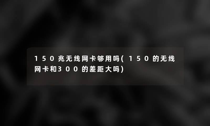 150兆无线网卡够用吗(150的无线网卡和300的差距大吗)