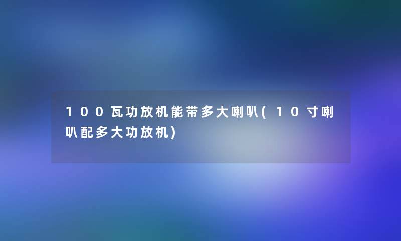 100瓦功放机能带多大喇叭(10寸喇叭配多大功放机)