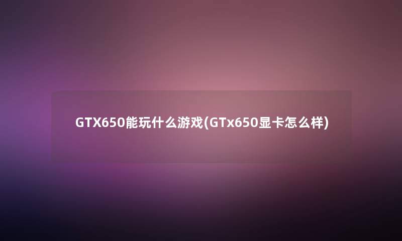 GTX650能玩什么游戏(GTx650显卡怎么样)