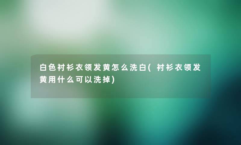 白色衬衫衣领发黄怎么洗白(衬衫衣领发黄用什么可以洗掉)