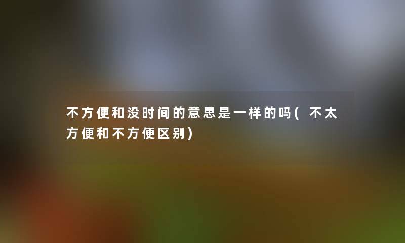 不方便和没时间的意思是一样的吗(不太方便和不方便区别)