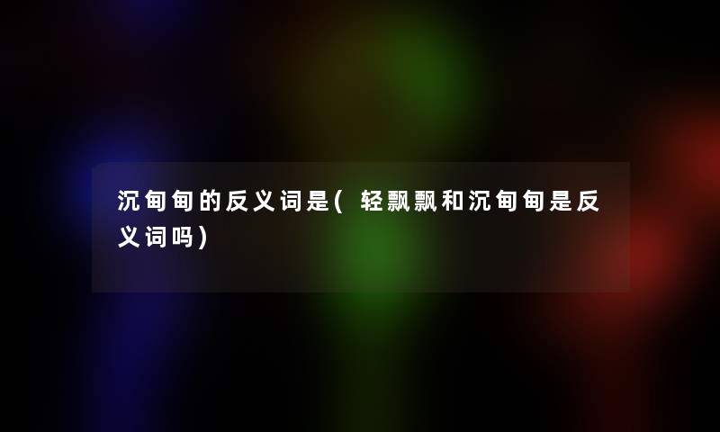 沉甸甸的反义词是(轻飘飘和沉甸甸是反义词吗)