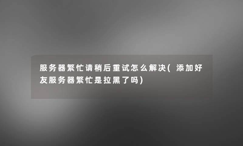 服务器繁忙请稍后重试怎么解决(添加好友服务器繁忙是拉黑了吗)
