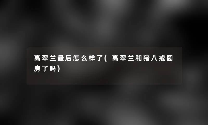 高翠兰这里要说怎么样了(高翠兰和猪八戒圆房了吗)
