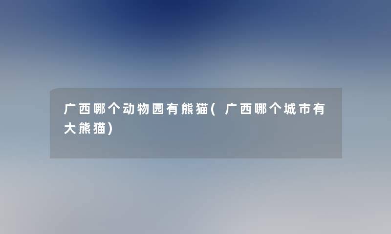 广西哪个动物园有熊猫(广西哪个城市有大熊猫)