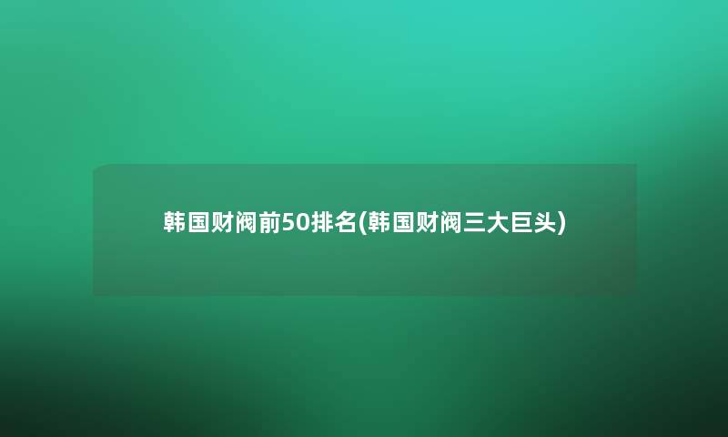 韩国财阀前50推荐(韩国财阀三大巨头)