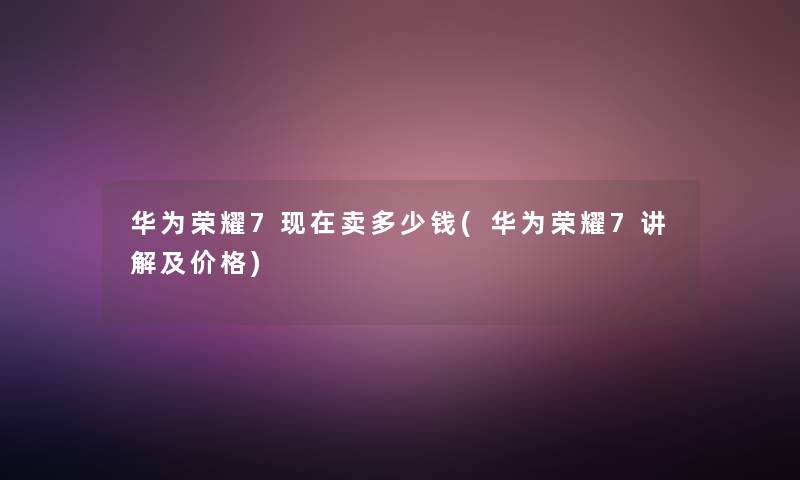 华为荣耀7现在卖多少钱(华为荣耀7讲解及价格)