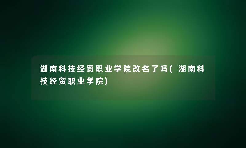 湖南科技经贸职业学院改名了吗(湖南科技经贸职业学院)