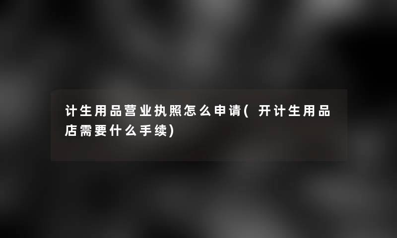 计生用品营业执照怎么申请(开计生用品店需要什么手续)