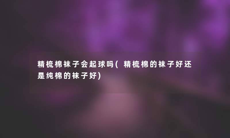 精梳棉袜子会起球吗(精梳棉的袜子好还是纯棉的袜子好)