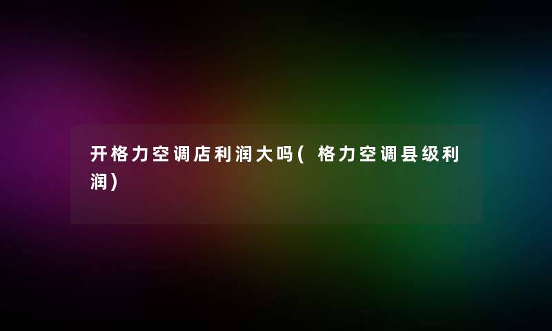 开格力空调店利润大吗(格力空调县级利润)