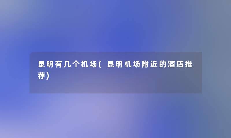 昆明有几个机场(昆明机场附近的酒店推荐)