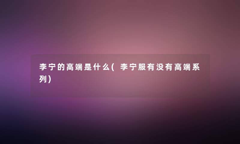 李宁的高端是什么(李宁服有没有高端系列)