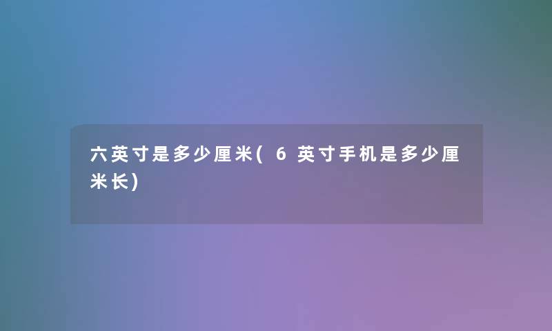 六英寸是多少厘米(6英寸手机是多少厘米长)