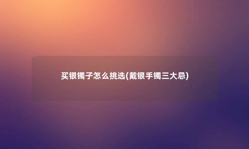 买银镯子怎么挑选(戴银手镯三大忌)