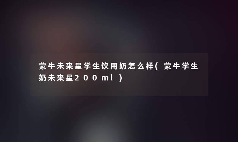蒙牛未来星学生饮用奶怎么样(蒙牛学生奶未来星200ml)