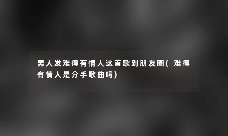 男人发难得有情人这首歌到朋友圈(难得有情人是分手歌曲吗)