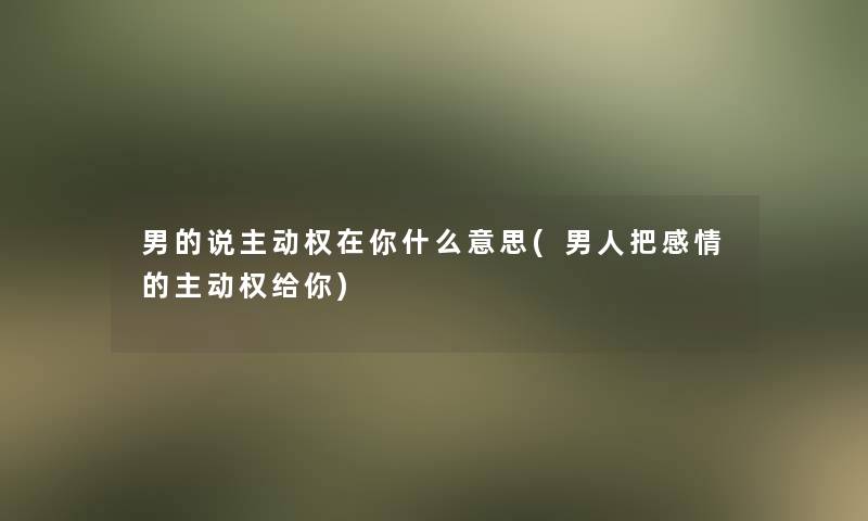 男的说主动权在你什么意思(男人把感情的主动权给你)