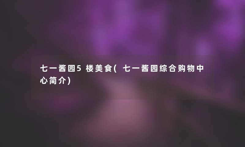 七一酱园5楼美食(七一酱园综合购物中心简介)