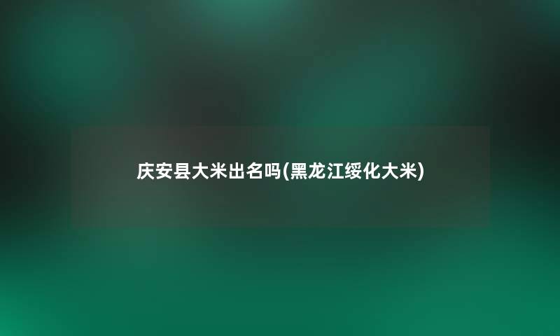 庆安县大米出名吗(黑龙江绥化大米)