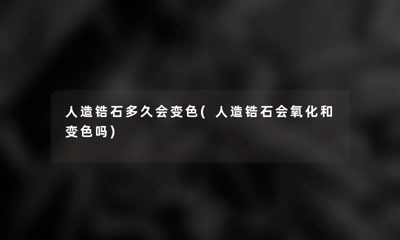 人造锆石多久会变色(人造锆石会氧化和变色吗)
