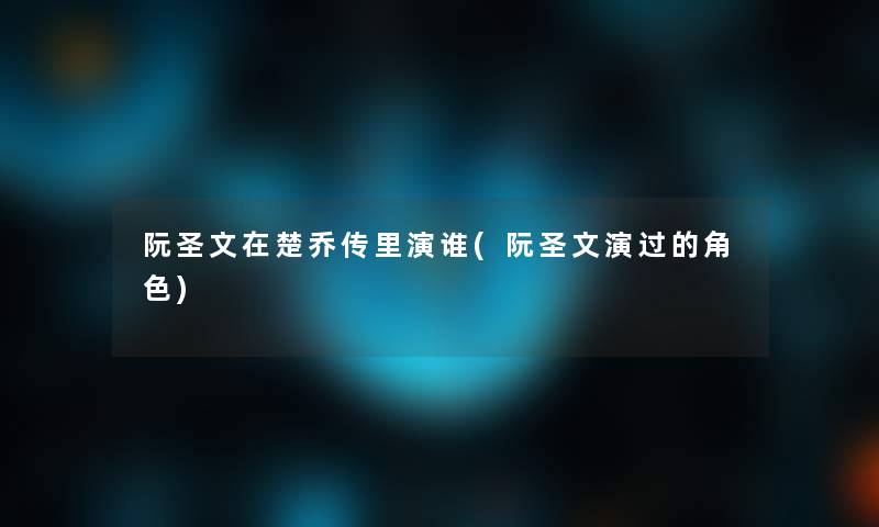 阮圣文在楚乔传里演谁(阮圣文演过的角色)