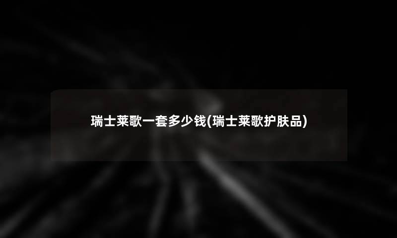 瑞士莱歌一套多少钱(瑞士莱歌护肤品)