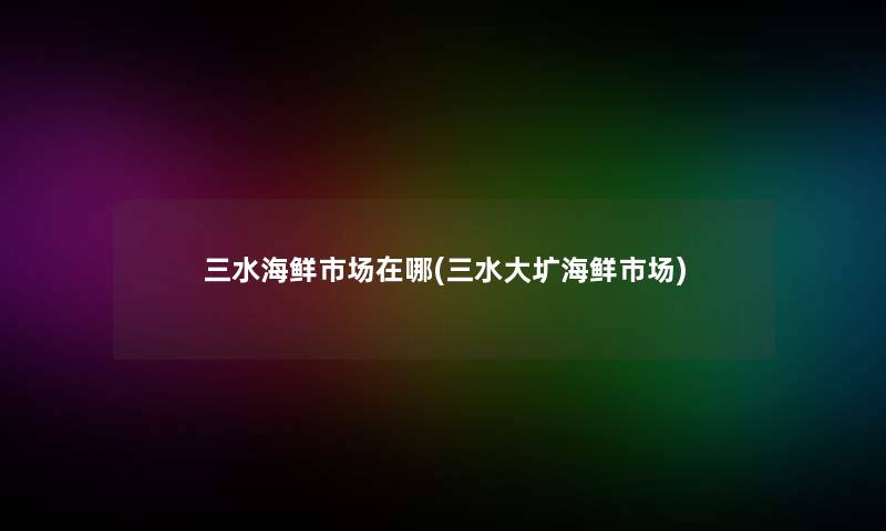 三水海鲜市场在哪(三水大圹海鲜市场)