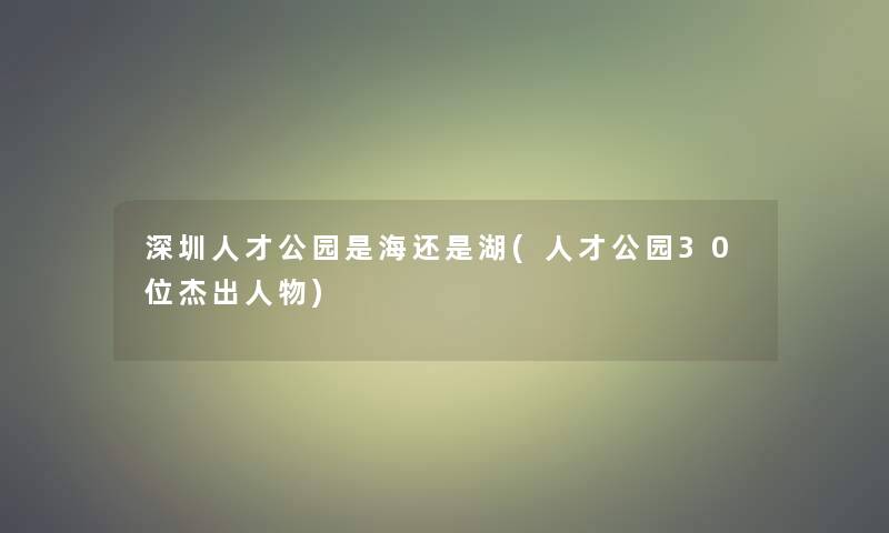 深圳人才公园是海还是湖(人才公园30位杰出人物)
