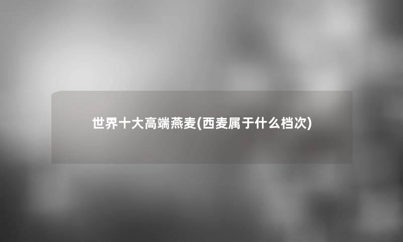 世界一些高端燕麦(西麦属于什么档次)