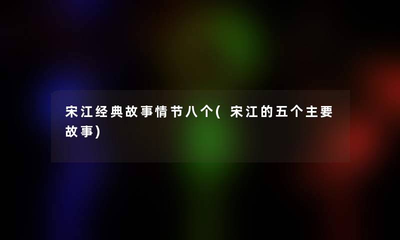 宋江经典故事情节八个(宋江的五个主要故事)