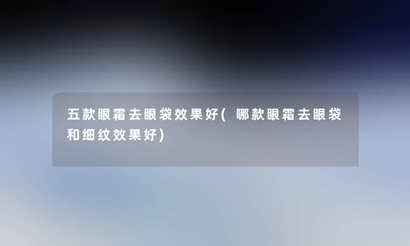 五款眼霜去眼袋效果好(哪款眼霜去眼袋和细纹效果好)