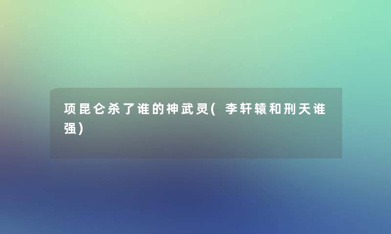 项昆仑杀了谁的神武灵(李轩辕和刑天谁强)