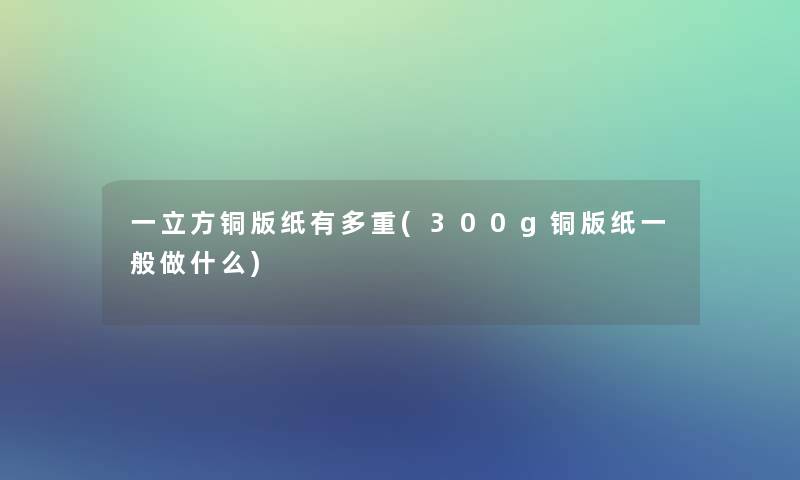 一立方铜版纸有多重(300g铜版纸一般做什么)