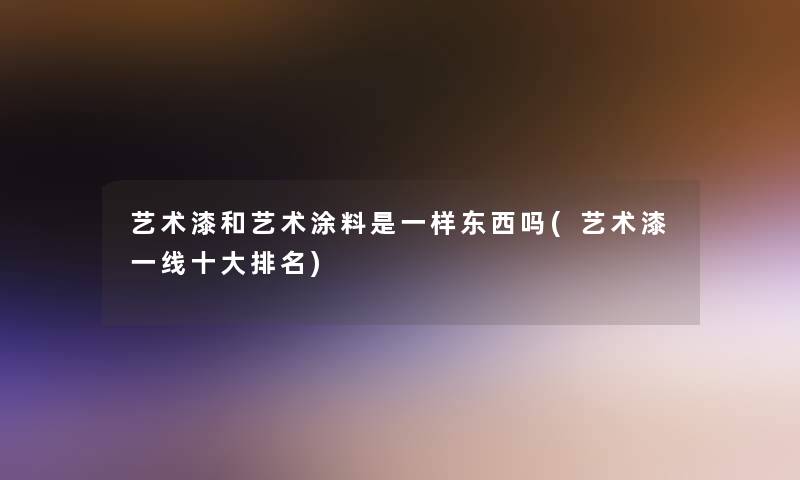 艺术漆和艺术涂料是一样东西吗(艺术漆一线一些推荐)