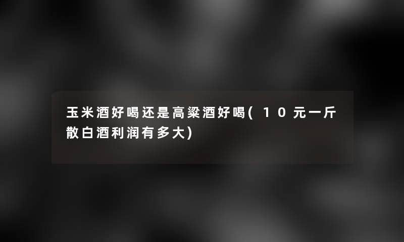 玉米酒好喝还是高粱酒好喝(10元一斤散白酒利润有多大)