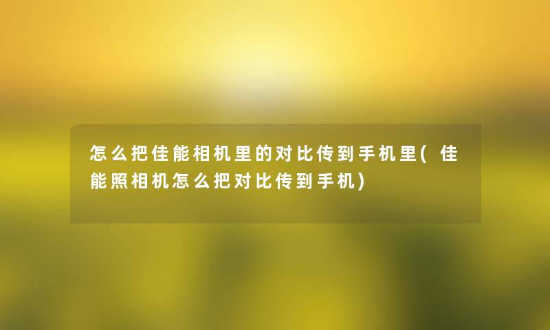 怎么把佳能相机里的对比传到手机里(佳能照相机怎么把对比传到手机)