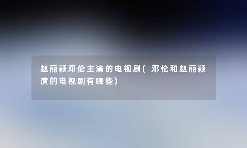 赵丽颖邓伦主演的电视剧(邓伦和赵丽颖演的电视剧有哪些)