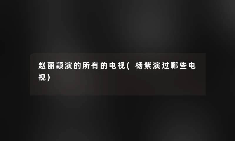 赵丽颖演的所有的电视(杨紫演过哪些电视)