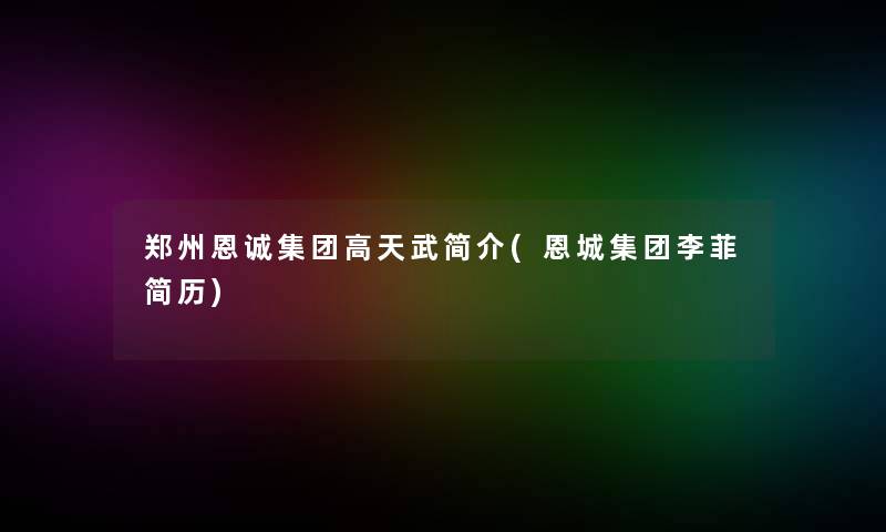 郑州恩诚集团高天武简介(恩城集团李菲简历)