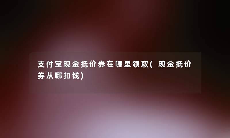 支付宝现金抵价券在哪里领取(现金抵价券从哪扣钱)