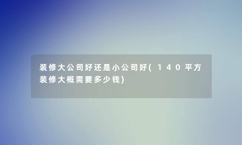 装修大公司好还是小公司好(140平方装修大概需要多少钱)