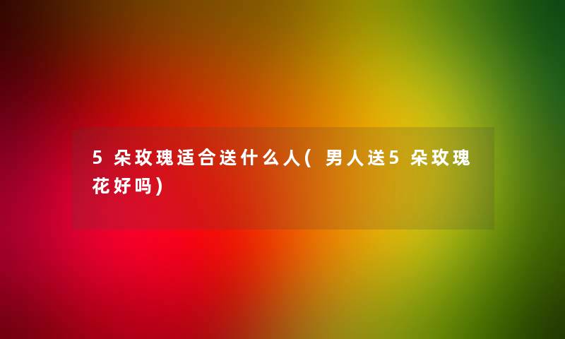 5朵玫瑰适合送什么人(男人送5朵玫瑰花好吗)