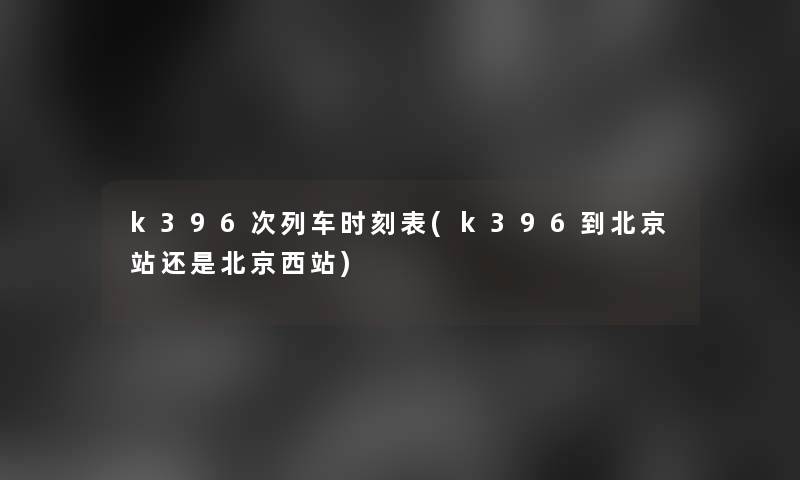 k396次列车时刻表(k396到北京站还是北京西站)