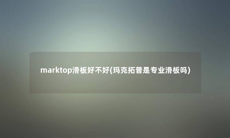 marktop滑板好不好(玛克拓普是专业滑板吗)