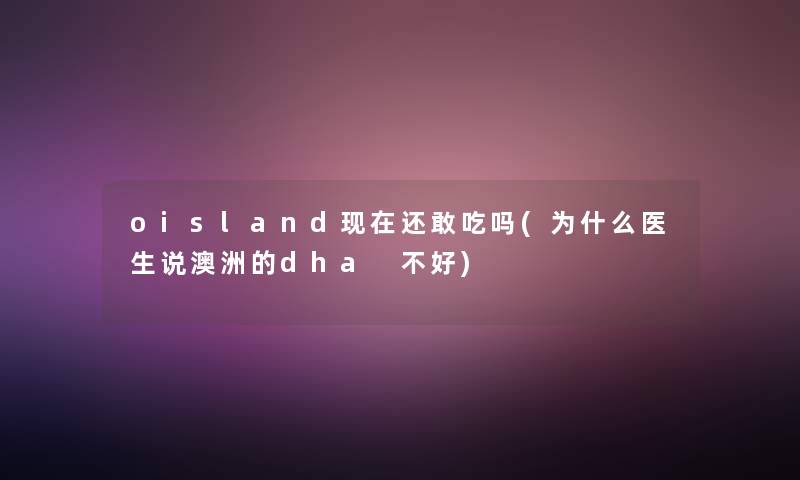 oisland现在还敢吃吗(为什么医生说澳洲的dha 不好)