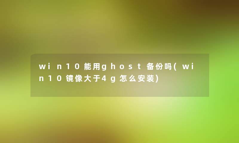win10能用ghost备份吗(win10镜像大于4g怎么安装)
