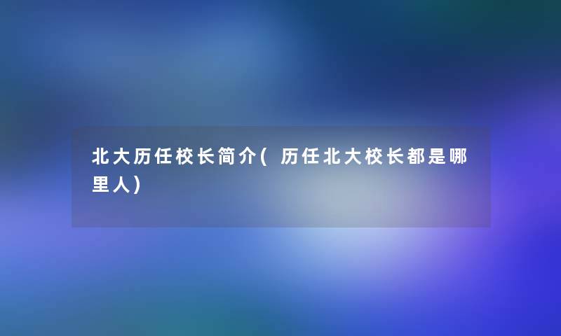 北大历任校长简介(历任北大校长都是哪里人)